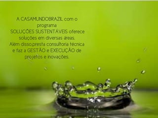 A CASAMUNDOBRAZIL com o
             programa
SOLUÇÕES SUSTENTÁVEIS oferece
    soluções em diversas áreas.
Além disso,presta consultoria técnica
 e faz a GESTÃO e EXECUÇÃO de
       projetos e inovações.
 