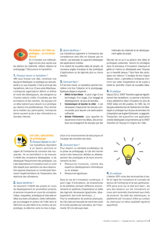 « Accélérer l’innovation ! » - Copyright Solucom - septembre 2014 3 
Hackathon, de l’idée au prototype... en un temps record 
Et s’il existait une méthodologie encore plus rapide que les ateliers de créativité, mêlant idéation et prototypage ? Découvrons le hackathon. 
1. Pourquoi lancer un hackathon ? 
48h pour trouver une idée, constituer une équipe et développer un prototype qui sera présenté à un jury d’experts. C’est le principe des hackathons, nés il y a 15 ans outre-Atlantique. 
L’entreprise organisatrice définit un thème et invite des développeurs, des designers ou d’autres talents ciblés. Encadrées par des animateurs et des mentors, les équipes ont un délai restreint pour aboutir à un prototype qui répond à la problématique. Pour donner de la matière aux participants, l’entreprise donne souvent accès à des informations ou données internes. 
2. Quels bénéfices ? 
Les hackathons apportent à l’entreprise des compétences dont elle ne dispose pas en interne : par exemple, la capacité à développer des applications mobiles. 
Il en ressort de nouvelles idées de projets, de nouveaux angles d’analyse et des prototypes d’applications ou de logiciels plus ou moins aboutis. 
3. Comment faire ? 
S’il est bien mené, un hackathon permet d’accélérer à la fois l’idéation et le prototypage. Quelques étapes à respecter : 
• Définir le bon thème : il peut s’agir d’une technologie, d’un usage, d’un langage de développement, de jeux de données… 
• Communiquer et toucher la cible : il est nécessaire d’approcher les bonnes communautés pour assurer une participation suffisante. 
• Animer l’événement : pour apporter du dynamisme et tenir les délais, des animateurs accompagnent les équipes par des méthodes de créativité et de développement agiles de projet. 
Décider de ce qu’il va advenir des idées et prototypes présentés. Seront-ils réintégrés dans le processus d’innovation classique et gérés en interne ou développés avec l’équipe qui a travaillé dessus ? Que faire des prototypes non retenus ? L’analyse de leur origine (besoin client...) permettra à l’entreprise d’enrichir son radar d’exploration et de sujets à traiter et, peut-être, d’avoir de nouvelles idées. 
4. En pratique 
Depuis 2012, SNCF Transilien organise régulièrement des hackathons. Le premier a fait écho à leur plateforme Open Innovation où plus de 2000 idées ont été postées. En 48h, les 10 équipes présentes lors de l’événement ont développé un prototype issu de jeux de données mis à disposition par le géant ferroviaire. Le gagnant, Tranquilien, est aujourd’hui une application mobile développée conjointement par la SNCF Transilien et l’équipe à l’origine de l’idée. 
Les Labs, spécialistes du prototypage 
1. Pourquoi déployer un Lab ? 
Les hackathons répondent à un besoin ponctuel et urgent de l’entreprise de concevoir des nouveautés. Ils ne permettent ni de mesurer l’intérêt des innovations développées, ni de développer fréquemment des prototypes. Les Labs (laboratoires d’innovation) sont un outil très adapté pour satisfaire ces deux besoins. Ces espaces physiques ou numériques favorisent l’expérimentation et l’observation des réactions des utilisateurs. 
2. Quels bénéfices ? 
Ils mesurent l’intérêt des projets en cours de développement en soumettant produits et services innovants en cours de conception (idées, maquettes, prototypes et sites web en bêta) aux tests utilisateurs. Cette méthodologie accompagne le porteur de l’idée dans la définition du périmètre et du contenu de son prototype, la sélection voire la mise à dispo 
sition d’un environnement de test propice et l’analyse des résultats des tests. 
3. Comment faire ? 
Pour devenir un véritable accélérateur de la phase de prototypage, le Lab doit donner accès à des ressources dédiées au développement des prototypes et de leurs environnements de test : 
• Ressources humaines, comme des experts en développement informatique ou en analyse. 
• Ressources logistiques. 
Dans le cas de l’innovation numérique, il peut s’agir d’ordinateurs, de smartphones et de tablettes utilisant différents environnements et systèmes d’exploitation et dotés des logiciels nécessaires (graphisme, développement, test multi terminaux…). 
Pour la modélisation de produits physiques, les Fab Labs sont équipés de machines-outils et d’outils assistés par ordinateur, de l’imprimante 3D à la découpe laser. 
4. En pratique 
L’Atelier SFR invite des technophiles à tester en ligne les innovations et concepts de service de l’entreprise et de ses partenaires. SFR parie ainsi sur le test and learn : les avis des testeurs sur les innovations en cours sont remontés directement aux chefs de produits. Au-delà des statistiques, la plateforme est l’occasion d’être au contact du client pour un retour qualitatif rapide et approfondi. 
 
