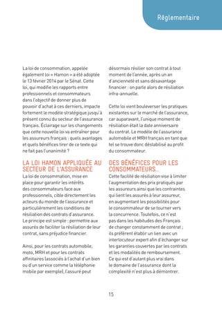 15
La loi de consommation, appelée
également loi « Hamon » a été adoptée
le 13 février 2014 par le Sénat. Cette
loi, qui modifie les rapports entre
professionnels et consommateurs
dans l’objectif de donner plus de
pouvoir d’achat à ces derniers, impacte
fortement le modèle stratégique jusqu’à
présent connu du secteur de l’assurance
français. Éclairage sur les changements
que cette nouvelle loi va entraîner pour
les assureurs français : quels avantages
et quels bénéfices tirer de ce texte qui
ne fait pas l’unanimité ?
LA LOI HAMON APPLIQUÉE AU
SECTEUR DE L’ASSURANCE
La loi de consommation, mise en
place pour garantir les intérêts
des consommateurs face aux
professionnels, cible directement les
acteurs du monde de l’assurance et
particulièrement les conditions de
résiliation des contrats d’assurance.
Le principe est simple : permettre aux
assurés de faciliter la résiliation de leur
contrat, sans préjudice financier.
Ainsi, pour les contrats automobile,
moto, MRH et pour les contrats
affinitaires (associés à l’achat d’un bien
ou d’un service comme la téléphonie
mobile par exemple), l’assuré peut
désormais résilier son contrat à tout
moment de l’année, après un an
d’ancienneté et sans désavantage
financier : on parle alors de résiliation
infra-annuelle.
Cette loi vient bouleverser les pratiques
existantes sur le marché de l’assurance,
car auparavant, l’unique moment de
résiliation était la date anniversaire
du contrat. Le modèle de l’assurance
automobile et MRH français en tant que
tel se trouve donc déstabilisé au profit
du consommateur.
DES BÉNÉFICES POUR LES
CONSOMMATEURS…
Cette facilité de résiliation vise à limiter
l’augmentation des prix pratiqués par
les assureurs ainsi que les contraintes
qui lient les assurés à leur assureur,
en augmentant les possibilités pour
le consommateur de se tourner vers
la concurrence. Toutefois, ce n’est
pas dans les habitudes des Français
de changer constamment de contrat ;
ils préfèrent établir un lien avec un
interlocuteur expert afin d’échanger sur
les garanties couvertes par les contrats
et les modalités de remboursement.
Ce qui est d’autant plus vrai dans
le domaine de l’assurance dont la
complexité n’est plus à démontrer.
Réglementaire
 