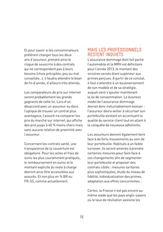 16
Et pour savoir si les consommateurs
préfèrent changer tous les deux
ans d’assureur, prenant ainsi le
risque de souscrire à des contrats
qui ne correspondent pas à leurs
besoins (choix précipités, peu ou mal
conseillés…), il faudra attendre le bilan
de fin d’année, d’ailleurs très attendu.
Les comparateurs de prix sur internet
seront probablement les grands
gagnants de cette loi. Lors d’un
désaccord avec un assureur ou dans
l’optique de trouver un contrat plus
avantageux, l’assuré ira comparer les
prix du marché sur internet, qui affiche
des prix jusqu’à 40 % moins chers mais
sans aucune relation de proximité avec
l’assureur.
Concernant les contrats santé, une
transparence de la couverture est
obligatoire. Pour les actes et frais de
soins les plus couramment pratiqués,
le remboursement en euros et le
montant explicite du reste à charge
devront ainsi être accessibles aux
assurés. Et non plus en % BR ou
FR-SS, comme actuellement.
MAIS LES PROFESSIONNELS
RESTENT INQUIETS
L’assurance dommage dont fait partie
l’automobile et la MRH est déficitaire
pour l’année 2013, le montant des
sinistres versés étant supérieur aux
primes perçues. À partir de ce constat,
il faut s’attendre à un bouleversement
de son modèle et de sa stratégie,
auquel vient s’ajouter maintenant
la loi de consommation. Le business
model de l’assurance dommage
devrait donc inéluctablement évoluer :
l’assureur devra veiller à sécuriser son
portefeuille existant en accentuant la
qualité du service client tout en allant à
la conquête de nouveaux adhérents.
Les assureurs devront également faire
face à de forts mouvements au sein de
leur portefeuille. Habitués à un faible
turnover, ils seront amenés à prendre
certaines mesures pour faire face à
ces changements afin de segmenter
leur portefeuille et proposer des
contrats ciblés : mesures tarifaires
plus sophistiquées, étude du niveau de
fidélité, individualisation des primes,
adaptation aux offres concurrentes…
Certes, la France n’est pas encore au
même stade que les pays anglo-saxons
où le taux de résiliation avoisine les
 