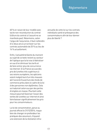17
60 % en raison de leur modèle avec
tacite non-reconduction du contrat
(clôture du contrat si l’assuré ne se
manifeste pas). Néanmoins, selon
l’argus de l’assurance, il faut s’attendre
d’ici deux ans à un turnover sur les
contrats automobile de 25 % au lieu de
14 % actuellement.
Enfin, l’actualité brûlante du moment
au sujet de ce texte revient au secteur
de l’optique que la loi vise à libéraliser
en vue d’en diminuer les tarifs et
de faire entrer plus de concurrence
via internet. Si la France accuse des
prix de lunettes très supérieurs à
ses voisins européens, les opticiens
voient malgré tout d’un très mauvais
œil l’accord d’ouverture des fonds de
commerce prévu dans le cadre de la loi
à des personnes non diplômées. Cela
se traduirait selon eux par des pertes
d’emplois en masse. Pourtant cette
mesure pourrait favoriser l’essor des
ventes de lunettes sur internet et ainsi
faire baisser significativement les prix
pour les consommateurs.
La loi de consommation, parue au
journal officiel le 31/12/2014, risque
bien de changer en profondeur les
pratiques des assureurs. À quand
une extension de la résiliation infra-
annuelle de cette loi sur les contrats
individuels santé et prévoyance des
consommateurs afin de leur donner
plus de liberté ?
Réglementaire
 