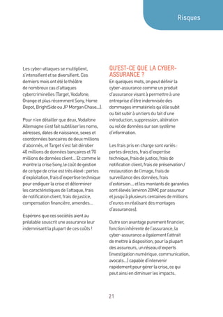 21
Lescyber-attaquessemultiplient,
s’intensifientetsediversifient.Ces
derniersmoisontétélethéâtre
denombreuxcasd’attaques
cybercriminelles(Target,Vodafone,
OrangeetplusrécemmentSony,Home
Depot,BrightSideouJPMorganChase...).
Pourn’endétaillerquedeux,Vodafone
Allemagnes’estfaitsubtiliserlesnoms,
adresses,datesdenaissance,sexeset
coordonnéesbancairesdedeuxmillions
d’abonnés,etTargets’estfaitdérober
40millionsdedonnéesbancaireset70
millionsdedonnéesclient…Etcommele
montrelacriseSony,lecoûtdegestion
decetypedecriseesttrèsélevé:pertes
d’exploitation,fraisd’expertisetechnique
pourendiguerlacriseetdéterminer
lescaractéristiquesdel’attaque,frais
denotificationclient,fraisdejustice,
compensationfinancière,amendes…
Espéronsquecessociétésaientau
préalablesouscrituneassuranceleur
indemnisantlaplupartdecescoûts!
QU’EST-CE QUE LA CYBER-
ASSURANCE ?
Enquelquesmots,onpeutdéfinirla
cyber-assurancecommeunproduit
d’assurancevisantàpermettreàune
entreprised’êtreindemniséedes
dommagesimmatérielsqu’ellesubit
oufaitsubiràuntiersdufaitd’une
introduction,suppression,altération
ouvoldedonnéessursonsystème
d’information.
Lesfraisprisenchargesontvariés :
pertesdirectes,fraisd’expertise
technique,fraisdejustice,fraisde
notificationclient,fraisdepréservation /
restaurationdel’image,fraisde
surveillancedesdonnées,frais
d’extorsion…etlesmontantsdegaranties
sontélevés(environ20M€parassureur
etjusqu’àplusieurscentainesdemillions
d’eurosenréalisantdesmontages
d’assurances).
Outresonavantagepurementfinancier,
fonctioninhérentedel’assurance,la
cyber-assuranceaégalementl’attrait
demettreàdisposition,pourlaplupart
desassureurs,unréseaud’experts
(investigationnumérique,communication,
avocats…)capabled’intervenir
rapidementpourgérerlacrise,cequi
peutainsiendiminuerlesimpacts.
Risques
 
