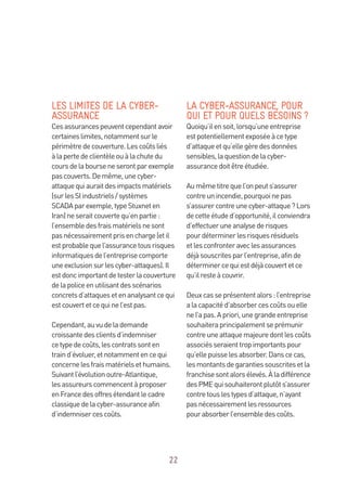 22
LES LIMITES DE LA CYBER-
ASSURANCE
Cesassurancespeuventcependantavoir
certaineslimites,notammentsurle
périmètredecouverture.Lescoûtsliés
àlapertedeclientèleouàlachutedu
coursdelabourseneserontparexemple
pascouverts.Demême,unecyber-
attaquequiauraitdesimpactsmatériels
(surlesSIindustriels/systèmes
SCADAparexemple,typeStuxneten
Iran)neseraitcouvertequ’enpartie:
l’ensembledesfraismatérielsnesont
pasnécessairementprisencharge(etil
estprobablequel’assurancetousrisques
informatiquesdel’entreprisecomporte
uneexclusionsurlescyber-attaques).Il
estdoncimportantdetesterlacouverture
delapoliceenutilisantdesscénarios
concretsd’attaquesetenanalysantcequi
estcouvertetcequinel’estpas.
Cependant,auvudelademande
croissantedesclientsd’indemniser
cetypedecoûts,lescontratssonten
traind’évoluer,etnotammentencequi
concernelesfraismatérielsethumains.
Suivantl’évolutionoutre-Atlantique,
lesassureurscommencentàproposer
enFrancedesoffresétendantlecadre
classiquedelacyber-assuranceafin
d’indemnisercescoûts.
LA CYBER-ASSURANCE, POUR
QUI ET POUR QUELS BESOINS ?
Quoiqu’ilensoit,lorsqu’uneentreprise
estpotentiellementexposéeàcetype
d’attaqueetqu’ellegèredesdonnées
sensibles,laquestiondelacyber-
assurancedoitêtreétudiée.
Aumêmetitrequel’onpeuts’assurer
contreunincendie,pourquoinepas
s’assurercontreunecyber-attaque?Lors
decetteétuded’opportunité,ilconviendra
d’effectueruneanalysederisques
pourdéterminerlesrisquesrésiduels
etlesconfronteraveclesassurances
déjàsouscritesparl’entreprise,afinde
déterminercequiestdéjàcouvertetce
qu’ilresteàcouvrir.
Deuxcasseprésententalors:l’entreprise
alacapacitéd’absorbercescoûtsouelle
nel’apas.Apriori,unegrandeentreprise
souhaiteraprincipalementseprémunir
contreuneattaquemajeuredontlescoûts
associésseraienttropimportantspour
qu’ellepuisselesabsorber.Danscecas,
lesmontantsdegarantiessouscritesetla
franchisesontalorsélevés.Àladifférence
desPMEquisouhaiterontplutôts’assurer
contretouslestypesd’attaque,n’ayant
pasnécessairementlesressources
pourabsorberl’ensembledescoûts.
 