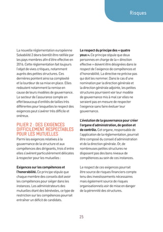25
Lanouvelleréglementationeuropéenne
Solvabilité2devrabientôtêtreratifiéepar
lespaysmembresafind’êtreeffectiveen
2016.Cetteréglementationfaittoujours
l’objetdevivescritiques,notamment
auprèsdespetitesstructures.Ces
dernièrespointentainsisacomplexité
etlalourdeurdesamiseenplace.Elles
redoutentnotammentlaremiseen
causedeleursmodèlesdegouvernance.
Lesecteurdel’assurancecompteen
effetbeaucoupd’entitésdetaillestrès
différentespourlesquelleslerespectdes
exigencespeuts’avérertrèsdifficileet
onéreux.
PILIER 2 : DES EXIGENCES
DIFFICILEMENT RESPECTABLES
POUR LES MUTUELLES
Parmilesexigencesrelativesàla
gouvernancedelastructureetaux
compétencesdesdirigeants,troisd’entre
elless’avèrentparticulièrementdélicates
àrespecterpourlesmutuelles:
Exigencessurlescompétenceset
l’honorabilité.Ceprincipestipuleque
chaquemembredesconseilsdoitavoir
lescompétencespoursiégerdansles
instances.Lesadministrateursdes
mutuellesétantdesbénévoles,cetypede
restrictionsurlescompétencespourrait
entraînerundéficitdecandidats.
Lerespectduprincipedes«quatre
yeux».Ceprincipestipulequedeux
personnesenchargedela«direction
effective»doiventêtredésignéesdansle
respectdel’exigencedecompétenceset
d’honorabilité.Ladirectiveneprécisepas
quidoitlesnommer.Danslecasd’une
nominationparladirectiongénéraleet
ladirectiongénéraleadjointe,lespetites
structurespourraientvoirleurmodèle
degouvernancemisàmalcarellesne
seraientpasenmesurederespecter
l’exigencesansfaireévoluerleur
gouvernance.
L’évolutiondelagouvernancepourcréer
l’organed’administration,degestionet
decontrôle.Cetorgane,responsablede
l’applicationdelaréglementation,pourrait
êtrecomposéduconseild’administration
etdeladirectiongénérale.Or,de
nombreusespetitesstructuresne
disposentpasdesbonsniveauxde
compétencesauseindecesinstances.
Lerespectdecesexigencespourrait
êtresourcederisquesfinancierscompte
tenudesinvestissementsnécessaires
maiségalementsourcederisques
organisationnelsvoirdemiseendanger
delapérennitédesstructures.
Risques
 