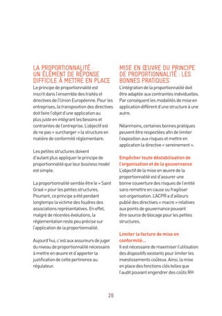 26
LA PROPORTIONNALITÉ :
UN ÉLÉMENT DE RÉPONSE
DIFFICILE À METTRE EN PLACE
Leprincipedeproportionnalitéest
inscritdansl’ensembledestraitéset
directivesdel’UnionEuropéenne.Pourles
entreprises,latranspositiondesdirectives
doitfairel’objetd’uneapplicationau
plusjusteenintégrantlesbesoinset
contraintesdel’entreprise.L’objectifest
denepas«surcharger»lastructureen
matièredeconformitéréglementaire.
Lespetitesstructuresdoivent
d’autantplusappliquerleprincipede
proportionnalitéqueleurbusinessmodel
estsimple.
Laproportionnalitésembleêtrele« Saint
Graal»pourlespetitesstructures.
Pourtant,ceprincipeaétépendant
longtempslavictimedesfoudresdes
associationsreprésentatives.Eneffet,
malgréderécentesévolutions,la
réglementationrestepeuprécisesur
l’applicationdelaproportionnalité.
Aujourd’hui,c’estauxassureursdejuger
duniveaudeproportionnaliténécessaire
àmettreenœuvreetd’apporterla
justificationdecettepertinenceau
régulateur.
MISE EN ŒUVRE DU PRINCIPE
DE PROPORTIONNALITÉ : LES
BONNES PRATIQUES
L’intégrationdelaproportionnalitédoit
êtreadaptéeauxcontraintesindividuelles.
Parconséquentlesmodalitésdemiseen
applicationdiffèrentd’unestructureàune
autre.
Néanmoins,certainesbonnespratiques
peuventêtrerespectéesafindelimiter
l’expositionauxrisquesetmettreen
applicationladirective«sereinement».
Empêcher toute déstabilisation de
l’organisation et de la gouvernance
L’objectifdelamiseenœuvredela
proportionnalitéestd’assurerune
bonnecouverturedesrisquesdel’entité
sansremettreencauseoufragiliser
sonorganisation.L’ACPRad’ailleurs
publiédesdirectives«macro»relatives
auxpointsdegouvernancepouvant
êtresourcedeblocagepourlespetites
structures.
Limiter la facture de mise en
conformité…
Ilestnécessairedemaximiserl’utilisation
desdispositifsexistantspourlimiterles
investissementscoûteux.Ainsi,lamise
enplacedesfonctionscléstellesque
l’auditpouvantengendrerdescoûtsRH
 