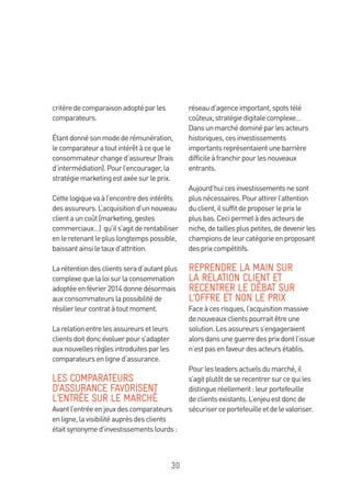 30
critèredecomparaisonadoptéparles
comparateurs.
Étantdonnésonmodederémunération,
lecomparateuratoutintérêtàcequele
consommateurchanged’assureur(frais
d’intermédiation).Pourl’encourager,la
stratégiemarketingestaxéesurleprix.
Cettelogiquevaàl’encontredesintérêts
desassureurs.L’acquisitiond’unnouveau
clientauncoût(marketing,gestes
commerciaux…) qu’ils’agitderentabiliser
enleretenantlepluslongtempspossible,
baissantainsiletauxd’attrition.
Larétentiondesclientsserad’autantplus
complexequelaloisurlaconsommation
adoptéeenfévrier2014donnedésormais
auxconsommateurslapossibilitéde
résilierleurcontratàtoutmoment.
Larelationentrelesassureursetleurs
clientsdoitdoncévoluerpours’adapter
auxnouvellesrèglesintroduitesparles
comparateursenligned’assurance.
LES COMPARATEURS
D’ASSURANCE FAVORISENT
L’ENTRÉE SUR LE MARCHÉ
Avantl’entréeenjeuxdescomparateurs
enligne,lavisibilitéauprèsdesclients
étaitsynonymed’investissementslourds :
réseaud’agenceimportant,spotstélé
coûteux,stratégiedigitalecomplexe…
Dansunmarchédominéparlesacteurs
historiques,cesinvestissements
importantsreprésentaientunebarrière
difficileàfranchirpourlesnouveaux
entrants.
Aujourd’huicesinvestissementsnesont
plusnécessaires.Pourattirerl’attention
duclient,ilsuffitdeproposerleprixle
plusbas.Cecipermetàdesacteursde
niche,detaillespluspetites,dedevenirles
championsdeleurcatégorieenproposant
desprixcompétitifs.
REPRENDRE LA MAIN SUR
LA RELATION CLIENT ET
RECENTRER LE DÉBAT SUR
L’OFFRE ET NON LE PRIX
Faceàcesrisques,l’acquisitionmassive
denouveauxclientspourraitêtreune
solution.Lesassureurss’engageraient
alorsdansuneguerredesprixdontl’issue
n’estpasenfaveurdesacteursétablis.
Pourlesleadersactuelsdumarché,il
s’agitplutôtdeserecentrersurcequiles
distingueréellement:leurportefeuille
declientsexistants.L’enjeuestdoncde
sécuriserceportefeuilleetdelevaloriser.
 