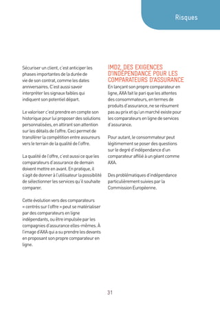 31
Sécuriserunclient,c’estanticiperles
phasesimportantesdeladuréede
viedesoncontrat,commelesdates
anniversaires.C’estaussisavoir
interpréterlessignauxfaiblesqui
indiquentsonpotentieldépart.
Levaloriserc’estprendreencompteson
historiquepourluiproposerdessolutions
personnalisées,enattirantsonattention
surlesdétailsdel’offre.Cecipermetde
transférerlacompétitionentreassureurs
versleterraindelaqualitédel’offre.
Laqualitédel’offre,c’estaussicequeles
comparateursd’assurancededemain
doiventmettreenavant.Enpratique,il
s’agitdedonneràl’utilisateurlapossibilité
desélectionnerlesservicesqu’ilsouhaite
comparer.
Cetteévolutionversdescomparateurs
« centréssurl’offre»peutsematérialiser
pardescomparateursenligne
indépendants,ouêtreimpulséeparles
compagniesd’assuranceelles-mêmes.À
l’imaged’AXAquiasuprendrelesdevants
enproposantsonproprecomparateuren
ligne.
IMD2, DES EXIGENCES
D’INDÉPENDANCE POUR LES
COMPARATEURS D’ASSURANCE
Enlançantsonproprecomparateuren
ligne,AXAfaitlepariquelesattentes
desconsommateurs,entermesde
produitsd’assurance,neserésument
pasauprixetqu’unmarchéexistepour
lescomparateursenlignedeservices
d’assurance.
Pourautant,leconsommateurpeut
légitimementseposerdesquestions
surledegréd’indépendanced’un
comparateuraffiliéàungéantcomme
AXA.
Desproblématiquesd’indépendance
particulièrementsuiviesparla
CommissionEuropéenne.
Risques
 