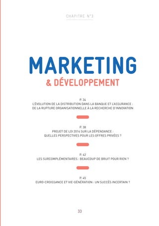 MARKETING
 DÉVELOPPEMENT
P. 34
L’ÉVOLUTION DE LA DISTRIBUTION DANS LA BANQUE ET L’ASSURANCE :
DE LA RUPTURE ORGANISATIONNELLE À LA RECHERCHE D’INNOVATION
P. 38
PROJET DE LOI 2014 SUR LA DÉPENDANCE :
QUELLES PERSPECTIVES POUR LES OFFRES PRIVÉES ?
P. 42
LES SURCOMPLÉMENTAIRES : BEAUCOUP DE BRUIT POUR RIEN ?
P. 45
EURO-CROISSANCE ET VIE-GÉNÉRATION : UN SUCCÈS INCERTAIN ?
CHAPITRE N°3
33
 