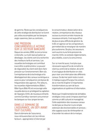 36
degamme.Restequelesconséquences
decettestratégiededistributionnefurent
pascellesescomptéesparlesbanques
anglo-saxonnes,bienaucontraire…
UNE PRESSION
CONCURRENTIELLE ACCRUE
SUR LE SECTEUR BANCAIRE
Depuislesannées2000,laconcurrence
s’intensifie.Lamulti-bancarisationse
développe;lesclientssontàlarecherche
desmeilleurstarifsetservices.Les
nouvellestechnologiesontcontribué
àaccroîtrecephénomène.Lepouvoir
denégociationduclientvientdoncfaire
pressionsurl’environnement.Biensûr,
l’omniprésencedelatechnologieetle
développementdescanauxnumériquesa
aussieupourconséquenceunebaissede
fréquentationdesagences.Parailleurs,
lesnouvellesréglementations(BâleI,
BâleIIpuisBâleIII)ontencouragécette
nouvelledonneenprivilégiantlacaptation
del’épargne.Enfin,denouveauxentrants
commeCarrefourviennentconcurrencer
lesbanquessurleurpropreterrain.
DANS LE DOMAINE DE
L’ASSURANCE, UN DÉFI AVANT
TOUT CULTUREL
Dansledomainedel’assurance,
nousretrouvonsbiensûrlesmêmes
facteurs:appropriationd’internetpar
leconsommateur,distanciationdela
relation,omniprésencedesréseaux
sociauxouencorearrivéemassivede
nouveauxentrants.Ilestaujourd’hui
deplusenplusdifficiledegénérerdu
traficenagencecarlescomparateurs
permettentdeserenseignerdemanière
plusautonome.Deplus,lesassureurs
sontsoumisàunefortepressiondu
marché.Enfin,lecontexteréglementaire,
plusvolatile,aaccrulaconcurrence.
Surcemarchéaussi,ilestplusque
nécessaireaujourd’huideremettrele
clientaucentredelarelation,desortir
d’unelogiquededistributionensilos
pourviseruneimbricationdesdifférents
canaux.Cedernierpointrestecrucial:
ilimpliqueaujourd’huipourlesacteurs
decemarchéd’opérerd’importantes
transformationsauseindeleurs
organisationsetsystèmesd’information.
Restequel’implémentationdevéritables
stratégiescrosscanals’imposeavanttout
commeundéficultureletmanagérial.
Cetteexploitationdesnouveauxcanaux
nedoitpasserésumeràunesimple
extensiondesfonctionnalitésetservices :
ellesupposeaussideréinterpréteret
d’accorderlesvaleursdelamarque.
 