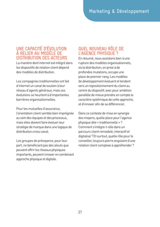 37
UNE CAPACITÉ D’ÉVOLUTION
À RELIER AU MODÈLE DE
DISTRIBUTION DES ACTEURS
Lamanièredontinternetestintégrédans
lesdispositifsderelationclientdépend
desmodèlesdedistribution.
Lescompagniestraditionnellesontfait
d’internetuncanaldesoutienàleur
réseaud’agentsgénéraux,maisces
évolutionsseheurtentàd’importantes
barrièresorganisationnelles.
Pourlesmutuellesd’assurance,
l’orientationclientsemblebienimprégnée
auseindeséquipesetdesprocessus,
maisellesdoiventfaireévoluerleur
stratégiedemarquedansunelogiquede
distributioncrosscanal.
Lesgroupesdeprévoyance,pourleur
part,nebénéficiantpasdesatoutsque
peuventoffrirlesréseauxphysiques
importants,peuventinnoverencombinant
approchephysiqueetdigitale.
QUEL NOUVEAU RÔLE DE
L’AGENCE PHYSIQUE ?
Enrésumé,nousassistonsbienàune
rupturedesmodèlesorganisationnels,
oùladistribution,enproieàde
profondesmutations,occupeune
placedepremierrang.Lesmodèles
dedéveloppementévoluentettendent
versunrepositionnementduclientau
centredudispositif,avecpourambition
parallèledemieuxprendreencomptele
caractèresystémiquedecetteapproche,
etd’innoverafindesedifférencier.
Danscecontextedemiseensynergie
desmoyens,quelleplacepourl’agence
physiquedite«traditionnelle »?
Comments’intègre-t-elledansun
parcoursclientremodelé,interactifet
digitalisé?Etsurtout,quellerôlepourle
conseiller,toujourspierreangulaired’une
relationclientcomplexeàappréhender?
Marketing  Développement
 