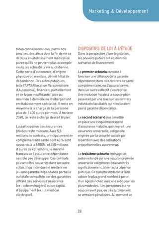 39
Nous connaissons tous, parmi nos
proches, des aïeux dont la fin de vie se
déroule en établissement médicalisé
parce qu’ils ne peuvent plus accomplir
seuls les actes de la vie quotidienne.
Cette perte d’autonomie, d’origine
physique ou mentale, définit l’état de
dépendance. Des aides publiques,
telle l’APA (Allocation Personnalisée
d’Autonomie), financent partiellement
et de façon insuffisante l’aide au
maintien à domicile ou l’hébergement
en établissement spécialisé. Il reste en
moyenne à la charge de la personne
plus de 1 400 euros par mois. À horizon
2040, ce reste à charge devrait tripler.
La participation des assurances
privées reste mineure. Avec 5,5
millions de contrats, principalement en
complémentaire santé dont 40 % sont
souscrits à la MGEN, et 550 millions
d’euros de cotisations, le marché
français de l’assurance dépendance
semble peu développé. Ces contrats
peuvent être souscrits dans un cadre
collectif ou individuel et mettent en
jeu une garantie dépendance partielle
ou totale complétée par des garanties
offrant des services d’assistance
(ex : aide-ménagère) ou un capital
d’équipement (ex : lit médical
électrique).
DISPOSITIFS DE LOI À L’ÉTUDE
Dans la perspective d’une législation,
les pouvoirs publics ont étudié trois
scénarios de financement :
Le premierscénario consiste à
favoriser une diffusion de la garantie
dépendance, dans des contrats de santé
complémentaire, ou d’assurance vie,
dans un cadre collectif d’entreprise.
Une incitation fiscale à la souscription
passerait par une taxe sur les contrats
individuels facultatifs qui n’incluraient
pas la garantie dépendance.
Le secondscénario vise à mettre
en place une cinquième branche
d’assurance maladie, qui créerait une
assurance universelle, obligatoire
et gérée par la sécurité sociale par
répartition avec des cotisations
proportionnelles aux revenus.
Le troisièmescénario envisage un
système fondé sur une assurance privée
universelle obligatoire réduisant très
significativement, à terme, la dépense
publique. Ce système inciterait à faire
cotiser le plus grand nombre à partir
d’un âge plancher, avec une aide pour les
plus modestes. Les personnes qui ne
souscriraient pas, ou très tardivement,
se verraient pénalisées. Au moment de
Marketing  Développement
 