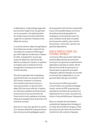 40
la dépendance, l’aide publique apportée
pourrait faire l’objet d’une récupération
sur la succession. Une généralisation
de ce type d’assurance permettrait de
supprimer la sélection médicale et les
délais de carence.
Le second scénario, déjà envisagé depuis
de nombreuses années, est proche de
celui déjà mis en place en Allemagne,
qui a fait l’objet de nombreuses critiques.
En effet, ce dispositif ne couvre pas
toutes les dépenses et présente des
déficits conséquents. De plus ce système
se fragilise avec le vieillissement de
la population et la baisse du nombre
d’actifs cotisants.
Pourtant le président de la république
avait déclaré dans son programme de
2012 vouloir maintenir ce scénario.
Une manière d’exclure le recours à
l’assurance privée. Le discours tenu
début 2014 est moins affirmé. Il reporte
les choix des conditions de financement,
ouvrant ainsi la voie aux solutions de
financement mixte, publiques et privées,
telles qu’envisagées dans le premier et le
troisième scénario.
Quoi qu’il en soit, pour garantir le succès
d’un nouveau dispositif, le gouvernement
devra faire preuve de pédagogie auprès
de la population afin de faire comprendre
à tous notre problématique commune
de vieillissement de population et
d’expliquer la nécessité de souscrire,
sous conditions et de façon encadrée
par les pouvoirs publics, des contrats
d’assurance « sécurisés » portant une
garantie dépendance.
QUELS PROFILS POUR LES
FUTURES OFFRES ?
Les futures offres pourraient naître des
produits déjà existants qui articulent
d’une part une garantie complémentaire
dépendance partielle ou totale, offrant
des services d’aide à la personne, et
d’autre part une garantie principale
d’épargne, libérant l’épargne accumulée
au moment de la dépendance, ou une
garantie décès (de type vie entière).
Ces structures d’offres pourraient
s’inscrire dans une nouvelle enveloppe
fiscale, comme le PEP, autorisant par
exemple les transferts de contrats d’un
établissement à un autre, sans perte de
droits ni frais prohibitifs pour l’épargnant.
Dans un contexte de réorientation
souhaitée de l’épargne des ménages et
à l’instar des transferts Fourgous, l’État
pourrait aussi permettre de transférer /
transformer des contrats d’épargne
 