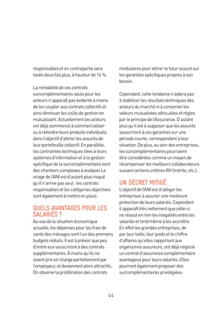 44
responsablesetencontrepartiesera
taxéedeuxfoisplus,àhauteurde14 %.
Larentabilitédecescontrats
surcomplémentairesseulspourles
acteursn’apparaîtpasévidenteàmoins
delescouplerauxcontratscollectifset
ainsidiminuerlescoûtsdegestionen
mutualisant.Actuellementlesacteurs
ontdéjàcommencéàcommercialiser
ouàrefondreleursproduitsindividuels
dansl’objectifd’attirerlesassurésde
leurportefeuillecollectif.Enparallèle,
lescontraintestechniquesliéesàleurs
systèmesd’informationetàlagestion
spécifiquedelasurcomplémentairesont
deschantierscomplexesàanalyser.Le
viragedel’ANIestd’autantplusrisqué
qu’iln’arrivepasseul:lescontrats
responsablesetlescatégoriesobjectives
sontégalementàmettreenplace.
QUELS AVANTAGES POUR LES
SALARIÉS ?
Auvuedelasituationéconomique
actuelle,lesdépensespourlesfraisde
santédesménagessontl’undespremiers
budgetsréduits.Ilestàprévoirquepeu
d’entreeuxsouscrirontàdescontrats
supplémentaires.Àmoinsqu’ilsne
soientprisenchargepartiellementpar
l’employeur,etdeviennentalorsattractifs.
Onobservelaproliférationdescontrats
modulairespourattirerlefuturassurésur
lesgarantiesspécifiquespropresàson
besoin.
Cependant,cettetendancen’aiderapas
àstabiliserlesrésultatstechniquesdes
acteursdumarchéniàconserverles
valeursmutualistesvéhiculéesetrégies
parleprincipedel’Assurance.D’autant
plusqu’ilestàsupposerquelesassurés
souscrirontàcesgarantiessurune
périodecourte,correspondantàleur
situation.Deplus,auseindesentreprises,
lessurcomplémentairespourraient
êtreconsidéréescommeunmoyende
récompenserlesmeilleurscollaborateurs
suivantcertainscritèresRH(mérite,etc.).
UN DÉCRET MITIGÉ
L’objectifdel’ANIestd’obligerles
entreprisesàassurerunemeilleure
protectiondeleurssalariés.Cependant
ilapparaîttrèsnettementquecelle-ci
nerésoutenrienlesinégalitésentreles
salariésettendmêmeàlesaccroître.
Eneffetlesgrandesentreprises,de
parleurtaille,leurpoidsetlechiffre
d’affairesqu’ellesrapportentaux
organismesassureurs,ontdéjànégocié
uncontratd’assurancecomplémentaire
avantageuxpourleurssalariés.Elles
pourrontégalementproposerdes
surcomplémentairesprivilégiées.
 