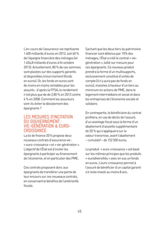 46
L’en-coursdel’assurance-viereprésente
1400milliardsd’eurosen2012,soit40 %
del’épargnefinancièredesménages(et
1454,8milliardsd’eurosàfinoctobre
2013).Actuellement,80 %decessommes
sontplacéessurdessupportsgarantis
etdisponiblesàtoutmoment(fonds
eneuros).Or,lesfondseneurossont
demoinsenmoinsrentablespourles
assurés:d’aprèslaFFSA,lerendement
n’estplusquedede2,80 %en2013contre
4 %en2008.Commentlesassureurs
vont-ilséviterledésistementdes
épargnants?
LES MESURES D’INCITATION
DU GOUVERNEMENT :
VIE-GÉNÉRATION  EURO-
CROISSANCE
Laloidefinance2014proposedeux
nouveauxcontratsd’assurancevie:
« euro-croissance»et«vie-génération ».
L’objectifdel’Étatestd’inciterles
épargnantsàparticiperaufinancement
del’économie,etenparticulierdesPME.
Cescontratsproposentdoncaux
épargnantsdetransférerunepartiede
leurencourssurcesnouveauxcontrats,
enconservantlebénéficedel’antériorité
fiscale.
Sachantquelesdeuxtiersdupatrimoine
financiersontdétenuspar10%des
ménages,l’Étatacréélecontrat« vie-
génération»,taillésurmesurepour
cesépargnants.Cenouveauproduit
prendralaformed’unmultisupports,
exclusivementconstituéd’unitésde
compte(iln’yaurapasdefondsen
euros),investiesàhauteurd’untiersau
minimumenactionsdePME,dansle
logementintermédiaireetsocialetdans
lesentreprisesdel’économiesocialeet
solidaire.
Encontrepartie,lebénéficiaireducontrat
profitera,encasdedécèsdel’assuré,
d’unavantagefiscalsouslaformed’un
abattementd’assiettesupplémentaire
de20 %quis’appliquerasurla
valeurtransmise,avantl’abattement
– cumulatif –de152 500euros.
Leproduit «euro-croissance»estbasé
surlesmêmesprincipesquelesproduits
«eurodiversifiés»avecensusunfonds
eneuros.L’euro-croissancepermetà
l’assurédebénéficierd’uncapitalgaranti
s’ilresteinvestiaumoins8 ans.
 