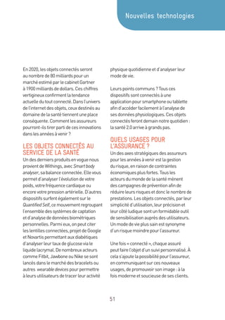 51
En2020,lesobjetsconnectésseront
aunombrede80milliardspourun
marchéestiméparlecabinetGartner
à1900milliardsdedollars.Ceschiffres
vertigineuxconfirmentlatendance
actuelledutoutconnecté.Dansl’univers
del’internetdesobjets,ceuxdestinésau
domainedelasantétiennentuneplace
conséquente.Commentlesassureurs
pourront-ilstirerpartidecesinnovations
danslesannéesàvenir?
LES OBJETS CONNECTÉS AU
SERVICE DE LA SANTÉ
Undesderniersproduitsenvoguenous
provientdeWithings,avecSmartbody
analyser,sabalanceconnectée.Ellevous
permetd’analyserl’évolutiondevotre
poids,votrefréquencecardiaqueou
encorevotrepressionartérielle.D’autres
dispositifssurfentégalementsurle
QuantifiedSelf,cemouvementregroupant
l’ensembledessystèmesdecaptation
etd’analysededonnéesbiométriques
personnelles.Parmieux,onpeutciter
leslentillesconnectées,projetdeGoogle
etNovartispermettantauxdiabétiques
d’analyserleurtauxdeglucoseviale
liquidelacrymal.Denombreuxacteurs
commeFitbit,JawboneouNikesesont
lancésdanslemarchédesbraceletsou
autres wearabledevicespourpermettre
àleursutilisateursdetracerleuractivité
physiquequotidienneetd’analyserleur
modedevie.
Leurspointscommuns?Tousces
dispositifssontconnectésàune
applicationpoursmartphoneoutablette
afind’accéderfacilementàl’analysede
sesdonnéesphysiologiques.Cesobjets
connectésferontdemainnotrequotidien:
lasanté2.0arriveàgrandspas.
QUELS USAGES POUR
L’ASSURANCE ?
Undesaxesstratégiquesdesassureurs
pourlesannéesàvenirestlagestion
durisque,enraisondecontraintes
économiquesplusfortes.Tousles
acteursdumondedelasantémènent
descampagnesdepréventionafinde
réduireleursrisquesetdonclenombrede
prestations.Lesobjetsconnectés,parleur
simplicitéd’utilisation,leurprécisionet
leurcôtéludiquesontunformidableoutil
desensibilisationauprèsdesutilisateurs.
Unmodedevieplussainestsynonyme
d’unrisquemoindrepourl’assureur.
Unefois«connecté»,chaqueassuré
peutfairel’objetd’unsuivipersonnalisé.À
celas’ajoutelapossibilitépourl’assureur,
encommuniquantsurcesnouveaux
usages,depromouvoirsonimage:àla
foismoderneetsoucieusedesesclients.
Nouvelles technologies
 