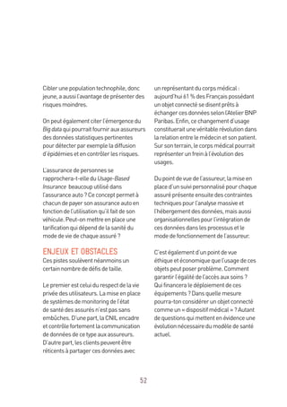 52
Ciblerunepopulationtechnophile,donc
jeune,aaussil’avantagedeprésenterdes
risquesmoindres.
Onpeutégalementciterl’émergencedu
Bigdataquipourraitfournirauxassureurs
desdonnéesstatistiquespertinentes
pourdétecterparexempleladiffusion
d’épidémiesetencontrôlerlesrisques.
L’assurancedepersonnesse
rapprochera-t-elleduUsage-Based
Insurance beaucouputilisédans
l’assuranceauto?Ceconceptpermetà
chacundepayersonassuranceautoen
fonctiondel’utilisationqu’ilfaitdeson
véhicule.Peut-onmettreenplaceune
tarificationquidépenddelasanitédu
modedeviedechaqueassuré?
ENJEUX ET OBSTACLES
Cespistessoulèventnéanmoinsun
certainnombrededéfisdetaille.
Lepremierestceluidurespectdelavie
privéedesutilisateurs.Lamiseenplace
desystèmesdemonitoringdel’état
desantédesassurésn’estpassans
embûches.D’unepart,laCNILencadre
etcontrôlefortementlacommunication
dedonnéesdecetypeauxassureurs.
D’autrepart,lesclientspeuventêtre
réticentsàpartagercesdonnéesavec
unreprésentantducorpsmédical:
aujourd’hui61 %desFrançaispossédant
unobjetconnectésedisentprêtsà
échangercesdonnéesselonl’AtelierBNP
Paribas.Enfin,cechangementd’usage
constitueraitunevéritablerévolutiondans
larelationentrelemédecinetsonpatient.
Sursonterrain,lecorpsmédicalpourrait
représenterunfreinàl’évolutiondes
usages.
Dupointdevuedel’assureur,lamiseen
placed’unsuivipersonnalisépourchaque
assuréprésenteensuitedescontraintes
techniquespourl’analysemassiveet
l’hébergementdesdonnées,maisaussi
organisationnellespourl’intégrationde
cesdonnéesdanslesprocessusetle
modedefonctionnementdel’assureur.
C’estégalementd’unpointdevue
éthiqueetéconomiquequel’usagedeces
objetspeutposerproblème.Comment
garantirl’égalitédel’accèsauxsoins ?
Quifinanceraledéploiementdeces
équipements?Dansquellemesure
pourra-tonconsidérerunobjetconnecté
commeun«dispositifmédical»?Autant
dequestionsquimettentenévidenceune
évolutionnécessairedumodèledesanté
actuel.
 