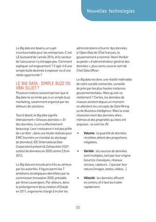 55
LeBigdataestdevenuunsujet
incontournablepourlesentreprises.C’est
LEbuzzworddel’année2014,etlesecteur
del’assurancen’yéchappepas.Comment
expliquercetengouement?S’agit-ild’une
simplebulledestinéeàexploseroud’une
réelleopportunité?
LE BIG DATA : SIMPLE BUZZ OU
VRAI SUJET ?
Plusieursindiceslaissentpenserquele
Bigdataneselimitepasàunsimplebuzz
marketing,savammentorganiséparles
éditeursdesolutions.
Toutd’abord,leBigdatasignifie
littéralement«Grossesdonnées».Et
desdonnées,ilyenaeffectivement
beaucoup.Leurcroissancen’estpasprête
des’arrêter:dansuneétuderéaliséepour
EMC(numérounmondialdustockage
dedonnées),IDC(InternationalData
Corporation)prévoit44Zettaoctets(1021
octets)dedonnéesen2020contre2,8en
2012.
LeBigdataestensuitepristrèsausérieux
parlesautorités.Ilfigureparmiles7
ambitionsstratégiquesidentifiéesparla
commissionInnovation2030,présidée
parAnneLauvergeon.Parailleurs,dans
leprolongementdelacréationd’Etalab
en2011,organismechargéd’inciterles
administrationsàfournirdesdonnées
àl’OpenDatadel’Étatfrançais,le
gouvernementanommé HenriVerdier
auposte«d’administrateurgénéraldes
données»,plusconnusouslenomde
ChiefDataOfficer.
LeBigdataestdoncuneréalitéindéniable
denotresociétéconnectée,surveillé
deprèsparlesplushautesinstances
gouvernementales.Maisqu’est-ce
réellement?Certes,lesdonnéesde
massesexistentdepuisunmoment:
enattestentlesconceptsdeDataMining
oudeBusinessIntelligence.Maislavraie
révolutionvientdesdonnéeselles-
mêmesetdespropriétésqu’ellesont
acquises:cesontles3V.
•	 Volume:laquantitédedonnées
récoltéesatteintdesproportions
inégalées.
•	 Variété:lessourcesdedonnées
sontmultiples,tantparleurorigine
(sourcesclassiques,réseaux
sociaux,capteurs…)queparleur
nature(images,textes,vidéos…).
•	 Vélocité:lesdonnéesaffluent
encontinuetilfautlestraiter
rapidement.
Nouvelles technologies
 
