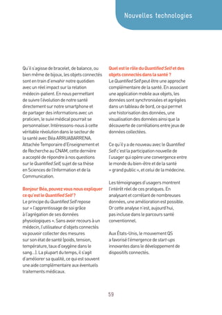 59
Qu’ils’agissedebracelet,debalance,ou
bienmêmedebijoux,lesobjetsconnectés
sontentraind’envahirnotrequotidien
avecunréelimpactsurlarelation
médecin-patient.Ennouspermettant
desuivrel’évolutiondenotresanté
directementsurnotresmartphoneet
departagerdesinformationsavecun
praticien,lesuivimédicalpourraitse
personnaliser.Intéressons-nousàcette
véritablerévolutiondanslesecteurde
lasantéavecBéaARRUABARRENA.
AttachéeTemporaired’Enseignementet
deRechercheauCNAM,cettedernière
aacceptéderépondreànosquestions
surleQuantifiedSelf,sujetdesathèse
enSciencesdel’Informationetdela
Communication.
BonjourBéa,pouvezvousnousexpliquer
cequ’estleQuantifiedSelf?
LeprincipeduQuantifiedSelfrepose
sur« l’apprentissagedesoigrâce
àl’agrégationdesesdonnées
physiologiques».Sansavoirrecoursàun
médecin,l’utilisateurd’objetsconnectés
vapouvoircollecterdesmesures
sursonétatdesanté(poids,tension,
température,tauxd’oxygènedansle
sang…).Laplupartdutemps,ils’agit
d’améliorersaqualité,cequiestsouvent
uneaidecomplémentaireauxéventuels
traitementsmédicaux.
QuelestlerôleduQuantifiedSelfetdes
objetsconnectésdanslasanté?
LeQuantifiedSelfpeutêtreuneapproche
complémentairedelasanté.Enassociant
uneapplicationmobileauxobjets,les
donnéessontsynchroniséesetagrégées
dansuntableaudebord,cequipermet
unehistorisationdesdonnées,une
visualisationdesdonnéesainsiquela
découvertedecorrélationsentrejeuxde
donnéescollectées.
Cequ’ilyadenouveauavecleQuantified
Selfc’estlaparticipationnouvellede
l’usagerquiopèreuneconvergenceentre
lemondedubien-êtreetdelasanté
« grandpublic»,etceluidelamédecine.
Lestémoignagesd’usagersmontrent
l’intérêtréeldecespratiques.En
analysantetcorrélantdenombreuses
données,uneaméliorationestpossible.
Orcetteanalysen’est,aujourd’hui,
pasinclusedansleparcourssanté
conventionnel.
AuxÉtats-Unis,lemouvementQS
afavorisél’émergencedestart-ups
innovantesdansledéveloppementde
dispositifsconnectés.
Nouvelles technologies
 