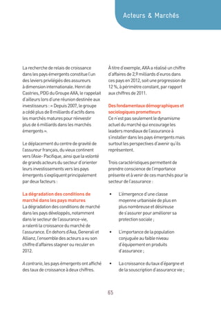 65
Larecherchederelaisdecroissance
danslespaysémergentsconstituel’un
desleviersprivilégiésdesassureurs
àdimensioninternationale.Henride
Castries,PDGduGroupeAXA,lerappelait
d’ailleurslorsd’uneréuniondestinéeaux
investisseurs:«Depuis2007,legroupe
acédéplusde8milliardsd’actifsdans
lesmarchésmaturespourréinvestir
plusde6milliardsdanslesmarchés
émergents ».
Ledéplacementducentredegravitéde
l’assureurfrançais,duvieuxcontinent
versl’Asie-Pacifique,ainsiquelavolonté
degrandsacteursdusecteurd’orienter
leursinvestissementsverslespays
émergentss’expliquentprincipalement
pardeuxfacteurs:
La dégradation des conditions de
marché dans les pays matures
Ladégradationdesconditionsdemarché
danslespaysdéveloppés,notamment
danslesecteurdel’assurance-vie,
aralentilacroissancedumarchéde
l’assurance.Endehorsd’Axa,Generaliet
Allianz,l’ensembledesacteursavuson
chiffred’affairesstagneroureculeren
2012.
Acontrario,lespaysémergentsontaffiché
destauxdecroissanceàdeuxchiffres.
Àtitred’exemple,AXAaréaliséunchiffre
d’affairesde2,9milliardsd’eurosdans
cespaysen2012,soituneprogressionde
12 %,àpérimètreconstant,parrapport
auxchiffresde2011.
Desfondamentauxdémographiqueset
sociologiquesprometteurs
Cen’estpasseulementledynamisme
actueldumarchéquiencourageles
leadersmondiauxdel’assuranceà
s’installerdanslespaysémergentsmais
surtoutlesperspectivesd’avenirqu’ils
représentent.
Troiscaractéristiquespermettentde
prendreconsciencedel’importance
présenteetàvenirdecesmarchéspourle
secteurdel’assurance:
•	 L’émergenced’uneclasse
moyenneurbaniséedeplusen
plusnombreuseetdésireuse
des’assurerpouraméliorersa
protectionsociale;
•	 L’importancedelapopulation
conjuguéeaufaibleniveau
d’équipementenproduits
d’assurance;
•	 Lacroissancedutauxd’épargneet
delasouscriptiond’assurancevie;
Acteurs  Marchés
 