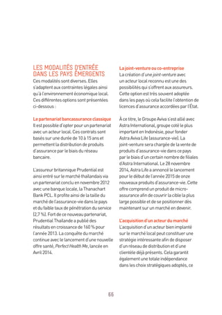 66
LES MODALITÉS D’ENTRÉE
DANS LES PAYS ÉMERGENTS
Cesmodalitéssontdiverses.Elles
s’adaptentauxcontrainteslégalesainsi
qu’àl’environnementéconomiquelocal.
Cesdifférentesoptionssontprésentées
ci-dessous:
Lepartenariatbancassuranceclassique
Ilestpossibled’opterpourunpartenariat
avecunacteurlocal.Cescontratssont
baséssuruneduréede10à15anset
permettentladistributiondeproduits
d’assuranceparlebiaisduréseau
bancaire.
L’assureurbritanniquePrudentialest
ainsientrésurlemarchéthaïlandaisvia
unpartenariatconcluennovembre2012
avecunebanquelocale,laThanachart
BankPCL.Ilprofiteainsidelatailledu
marchédel’assurance-viedanslepays
etdufaibletauxdepénétrationduservice
(2,7 %).Fortdecenouveaupartenariat,
PrudentialThaïlandeapubliédes
résultatsencroissancede160 %pour
l’année2013.Laconquêtedumarché
continueaveclelancementd’unenouvelle
offresanté,PerfectHealthMe,lancéeen
Avril2014.
Lajoint-ventureouco-entreprise
Lacréationd’unejoint-ventureavec
unacteurlocalreconnuestunedes
possibilitésquis’offrentauxassureurs.
Cetteoptionesttrèssouventadoptée
danslespaysoùcelafacilitel’obtentionde
licencesd’assuranceaccordéesparl’État.
Àcetitre,leGroupeAvivas’estalliéavec
AstraInternational,groupecotéleplus
importantenIndonésie,pourfonder
AstraAvivaLife(assurance-vie).La
joint-ventureserachargéedelaventede
produitsd’assurance-viedanscepays
parlebiaisd’uncertainnombredefiliales
d’AstraInternational.Le28novembre
2014,AstraLifeaannoncélelancement
pourledébutdel’année2015deonze
nouveauxproduitsd’assurance-vie.Cette
offrecomprendunproduitdemicro-
assuranceafindecouvrirlaciblelaplus
largepossibleetdesepositionnerdès
maintenantsurunmarchéendevenir.
L’acquisitiond’unacteurdumarché
L’acquisitiond’unacteurbienimplanté
surlemarchélocalpeutconstituerune
stratégieintéressanteafindedisposer
d’unréseaudedistributionetd’une
clientèledéjàprésents.Celagarantit
égalementunetotaleindépendance
dansleschoixstratégiquesadoptés,ce
 