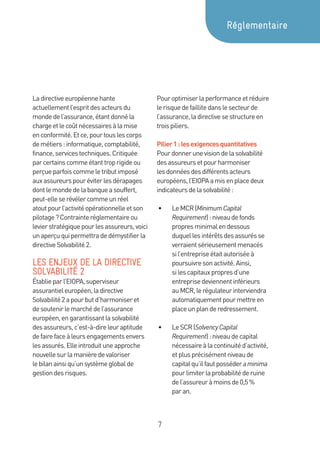 7
Ladirectiveeuropéennehante
actuellementl’espritdesacteursdu
mondedel’assurance,étantdonnéla
chargeetlecoûtnécessairesàlamise
enconformité.Etce,pourtouslescorps
demétiers:informatique,comptabilité,
finance,servicestechniques.Critiquée
parcertainscommeétanttroprigideou
perçueparfoiscommeletributimposé
auxassureurspouréviterlesdérapages
dontlemondedelabanqueasouffert,
peut-elleserévélercommeunréel
atoutpourl’activitéopérationnelleetson
pilotage?Contrainteréglementaireou
levierstratégiquepourlesassureurs,voici
unaperçuquipermettradedémystifierla
directiveSolvabilité2.
LES ENJEUX DE LA DIRECTIVE
SOLVABILITÉ 2
Établieparl’EIOPA,superviseur
assurantieleuropéen,ladirective
Solvabilité2apourbutd’harmoniseret
desoutenirlemarchédel’assurance
européen,engarantissantlasolvabilité
desassureurs,c’est-à-direleuraptitude
defairefaceàleursengagementsenvers
lesassurés.Elleintroduituneapproche
nouvellesurlamanièredevaloriser
lebilanainsiqu’unsystèmeglobalde
gestiondesrisques.
Pouroptimiserlaperformanceetréduire
lerisquedefaillitedanslesecteurde
l’assurance,ladirectivesestructureen
troispiliers.
Pilier1:lesexigencesquantitatives
Pourdonnerunevisiondelasolvabilité
desassureursetpourharmoniser
lesdonnéesdesdifférentsacteurs
européens,l’EIOPAamisenplacedeux
indicateursdelasolvabilité:
•	 LeMCR(MinimumCapital
Requirement) :niveaudefonds
propresminimalendessous
duquellesintérêtsdesassurésse
verraientsérieusementmenacés
sil’entrepriseétaitautoriséeà
poursuivresonactivité.Ainsi,
silescapitauxpropresd’une
entreprisedeviennentinférieurs
auMCR,lerégulateurinterviendra
automatiquementpourmettreen
placeunplanderedressement.
•	 LeSCR(SolvencyCapital
Requirement):niveaudecapital
nécessaireàlacontinuitéd’activité,
etplusprécisémentniveaude
capitalqu’ilfautposséderaminima
pourlimiterlaprobabilitéderuine
del’assureuràmoinsde0,5 %
par an.
Réglementaire
 