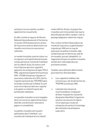 70
santépourtouslessalariés,accélère
égalementlesmouvements.
Eneffet,l’entréeenvigueurdel’Accord
NationalInterprofessionnelàl’horizondu
1erjanvier2016bouleverseralesecteur
del’assurancesantéendéclenchantune
nouvelleconcurrenceenassurances
collectives.
Lemondemutualiste,premieracteursur
cesegment,estimpactédirectementpar
cebasculementdumarchédel’individuel
verslecollectif.Aussi,lesacteurssont
misàl’épreuvedansleurcapacitéà
approcherlesentreprisesdetypesTPEet
PME,segmentprincipalementtouchépar
l’ANI:470000entreprisesàéquiperen
assurancescollectivesd’ici2016,dontla
majoritéreprésentedesTPE/PME(selon
lesétudesmenéesparlaDafsa).Ilssont
aussimisàl’épreuvedansleurcapacité
àrécupérerencollectiflapertedes
portefeuillesindividuels.
Lesgrandesmutuellessesontengagées
dansunecourseaurapprochementpour
atteindreunedimensionnationaleet
gagnerencompétitivité.
Lespetitesmutuellessontsouvent
spécialiséesdansl’individuel:une
transitiondel’individuelverslecollectif
s’avèredifficile.Deplus,laplupartdes
mutuellessontmonoproduit,bienquela
diversificationdel’offre«produit»soitun
passageobligépourréduirelesrisques.
Pourunbonnombred’observateursdu
mondedel’assurance,lagénéralisation
imposéeparl’ANIseralecoupde
grâcepourlespetitesmutuelles,déjà
condamnéesparlaréformeducodede
lamutualité,puisparSolvabilitéII.Le
rapprochementpourlespetitesmutuelles
sembledoncinéluctabledansles
prochainesannées.
Toutefois,deuxélémentsdéterminants
pourraientleurêtrefavorables:
•	 Leurcapacitéàmobiliserdes
commerciaux,afindedémarcherles
TPE/PMEtouchésparl’ANI.
•	 L’abandondesclausesde
recommandationsremplaçant
defaçonmasquéelesclausesde
désignation(identifiantl’organisme
assureurquiassureralerégime
misenplacepourtoutesles
entreprisesdusecteur),àl’avantage
desinstitutionsdeprévoyance
jusqu’alors.
 