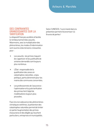 75
DES CONTRAINTES
GRANDISSANTES SUR LA
TARIFICATION
Ledispositiffrançaisaccélèreetfacilite
leremboursementdesassurés.
Néanmoins,aveclamultiplicationdes
phénomènes,lesmodesd’indemnisation
sontsoumisàdestensionscroissantes
pour:
•	 Lesassurés:lesprimesrisquent
des’apprécieretlesjustificatifsde
sinistresdemandéssonttoujours
plusnombreux.
•	 L’État:responsabledela
qualificationdeszonesen
catastrophesnaturelles;enjeu
politique,particulièrementpourles
mairesdescommunesconcernées.
•	 Lesprofessionnelsdel’assurance :
l’optimisationetlajustetarification
desprimesfontl’objetde
modélisationstoujoursplus
poussées.
Faceàlarecrudescencedesphénomènes
climatiquesextrêmes,lapréventiondes
catastrophesnaturellespermetdelimiter
enpartiel’augmentationdesprimes
d’assuranceetdesdégâtsquitouchent
particuliers,entreprisesetmunicipalités.
Selonl’UNESCO,1euroinvestidansla
préventionpermetd’économiser4à
8 eurosdepertes!
Acteurs  Marchés
 
