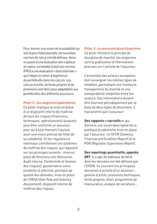 8
Pourdonnerunevisiondelasolvabilitéqui
soitlaplusfiablepossible,denouvelles
normesdecalculontétédéfinies.Ainsi,
onpassed’uneévaluationdescapitaux
envaleurcomptable(selonlesnormes
IFRS)àuneévaluation« bestestimate »
quiintègrelanotiond’expérience
duportefeuilledanslescalculs.Les
calculsd’actifs,defondspropresetde
provisionssontdoncplusadaptablesaux
portefeuillesdesdifférentsassureurs.
Pilier 2 : les exigences qualitatives
Ce pilier implique la mise en place
d’un dispositif interne de maîtrise
de tous les risques (financiers,
techniques, opérationnels) auxquels
peut être confronté un assureur,
pour qu’à tout moment il puisse
avoir une vision précise de l’état de
sa solvabilité. Et les régulateurs
nationaux contrôleront ces systèmes
de maîtrise des risques, qui reposent
sur les principes suivants : mise en
place de fonctions clés (Actuariat,
Audit interne, Conformité et Gestion
des risques), gouvernance saine
prudente et effective, politique de
qualité des données, mise en place
de l’ORSA (Own Risk and Solvency
Assessment), dispositif interne de
maîtrise des risques.
Pilier 3 : la communication financière
Ce pilier introduit le principe de
discipline de marché, les exigences
sont la publication d’informations
précises sur l’activité de l’assureur.
L’ensemble des acteurs européens
doit renseigner les mêmes types de
modèles, permettant une meilleure
transparence du marché et une
comparabilité simplifiée entre les
acteurs. Ces informations doivent
être fournies périodiquement par le
biais de deux types de document, à
transmettre par l’assureur :
Des rapports « narratifs », qui
donnent une vision descriptive de la
politique prudentielle mise en place
par l’assureur : le SFCR (Solvency
Financial and Condition Report) et le
RSR (Regulator Supervisory Report).
Des reportings quantitatifs, appelés
QRT. Il s’agit de tableaux de bord
dont les données ont été définies par
l’EIOPA. Ils couvrent les principaux
domaines d’activité d’un assureur :
gestion d’actifs, provisions techniques,
fonds propres, bilan, programme de
réassurance, analyse de variations…
 