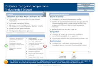 Smartphones

L’initiative d’un grand compte dans                                                                                                                L’iPhone
                                                                                                                                            Retours d’expérience
l’industrie de l’énergie                                                                                                                            Bilan


 Contexte                                                                             Développements spécifiques
 Déploiement d’une flotte iPhone à destination des VIP                                Sécurité du terminal
     Cible de 600 terminaux au sein d’un parc existant                                      Installation d’un système d’exploitation modifié
     hétérogène.
                                                                                            Solution de sécurité résidente: Firewall, blocage sélectif et
     Fort intérêt interne pour l’iPhone                                                     contextuel d’applications, accès internet sécurisé (VPN
                                                                                            uniquement, chiffrement des données, sauvegarde
     Développements spécifique pour le grand compte
                                                                                            sécurisée
     Pilote d’un mois avant production
                                                                                            Authentification via carte sim / code pin
     Renégociation des contrats opérateur
                                                                                      Configuration
                                                                                            Utilisation de fichiers de configuration modifiés et
 Bilan                                                                                      verrouillés (impossibilité de les supprimer)
     Satisfaction des besoins de     Aucun logiciel                                         Désactivation sélective des périphériques (bluetooth, usb)
     reconnaissance, d’estime,       d’administration de flotte
     de prestige                     (via iTunes uniquement)                          Synchronisation
     Ergonomie du terminal           Process de MAJ très lourd lié                          Solutions pour Lotus Notes, synchronisation des
     permettant un usage facilité    aux développements
                                                                                            messages, agenda et contacts (fonctionnalités limitées)
     en mobilité                     spécifiques
     Déploiement sécurisé            Dépendance au développeur
     effectif                        indépendant de la solution
                                     Rigidités de la solution
                                     Nécessité de pirater l’iPhone
                                     (Jailbreak)                                                                               1er avril
                                                                                                            1er   mars 2009     2009
                                     Usages data en forte hausse                                            Lancement Pilote   Lancement
                                                                                                                               Production

         Le déploiement d’une solution fortement adaptée aux besoins de l’entreprise a donné satisfaction sur le plan de
         la sécurité, au prix d’une ergonomie altérée, et sans pour autant fournir de solution de gestion de parc.
                                                      7 juillet 2009 - Propriété de Solucom, reproduction interdite                                            13
 