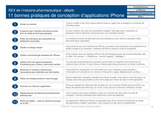 Smartphones

REX de l’industrie pharmaceutique : détails                                                                                                               L’iPhone
                                                                                                                                                 Retours d’expérience
11 bonnes pratiques de conception d’applications iPhone                                                                                                        Bilan


                                                               Toujours vérifier à deux fois chaque décision prise au regard des avantages et contraintes de
   1    Penser au toucher
                                                               l’interface tactile.


        S’assurer que l’interface fonctionne aussi             On peut d’ailleurs tirer parti de la possibilité d’adapter l’affichage selon l’orientation en
   2    bien en mode portrait que paysage                      proposant certains éléments uniquement pour une orientation donnée.


        Eviter les interfaces qui nécessitent un               Le scrolling horizontal est perturbant pour les utilisateurs et leur donne la sensation d’être
   3    défilement horizontal                                  désorienté dans l’application.

                                                               Aussi attractive que soit l’interface de l’iPhone, sa qualité la plus attrayante est probablement sa
   4    Garder un design simple
                                                               facilité d’usage et sa simplicité. L’interface doit être de même et éviter la complexité.

                                                               Eviter d’utiliser dans les interfaces iPhone des terminologies issues des mondes Windows, Mac
   5    Utiliser la terminologie standard de l’iPhone
                                                               ou Web. Par exemple : « Préférences » devrait s’appeler « Réglages ».


        Utiliser iUI et les autres frameworks                  Il ne faut pas systématiquement supposer que les listes de navigation bord-à-bord sont la
   6    d’interfaces pour iPhone, mais à bon escient           meilleure façon de faire. On peut trouver d’autres approches qui peuvent se révéler meilleures.


        Minimiser le nombre d’interactions                     Il faut optimiser l’organisation de l’information pour que l’utilisateur puisse accéder à
   7    nécessaires pour atteindre une information             l’information qu’il souhaite en un minimum d’interactions (tapes, déplacements, scrolling…).

                                                               Quand l’application nécessite l’utilisation de champ de saisie, il faut faire en sorte de placer ces
   8    Placer les champs textes en haut de page
                                                               champs aussi près que possible du haut de la page pour laisser le clavier virtuel apparaître).

                                                               Parce que l’application Web peut être accédée via une connexion EDGE plutôt que Wi-Fi, son
   9    Informer sur l’état de l’application
                                                               temps de réponse peut être long. De ce fait, il faut s’assurer d’informer l’utilisateur de l’état.


        Désélectionner les éléments précédemment               Il faut s’assurer que quand l’utilisateur clique sur le bouton de retour dans une liste de
   10   sélectionnés                                           navigation, l’élément précédemment sélectionné a bien été désactivé.


        Briser les règles… mais en sachant pourquoi            Les applications Web pour iPhone ne nécessitent pas de se conformer strictement au design
   11   on le fait !                                           des applications d’Apple. Cependant, il faut s’assurer qu’elle vient le complémenter.
                                                        7 juillet 2009 - Propriété de Solucom, reproduction interdite                                                  18
 