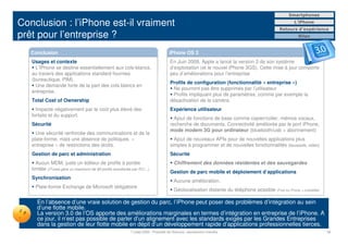Smartphones

Conclusion : l’iPhone est-il vraiment                                                                                                                 L’iPhone
                                                                                                                                              Retours d’expérience
prêt pour l’entreprise ?                                                                                                                                Bilan



   Conclusion                                                                         iPhone OS 3
   Usages et contexte                                                                  En Juin 2009, Apple a lancé la version 3 de son système
     L’iPhone se destine essentiellement aux cols-blancs,                              d’exploitation (et le nouvel iPhone 3GS). Cette mise à jour comporte
   au travers des applications standard fournies                                       peu d’améliorations pour l’entreprise
   (bureautique, PIM).
                                                                                       Profils de configuration (fonctionnalité « entreprise »)
     Une demande forte de la part des cols blancs en
                                                                                        Ne pourront pas être supprimés par l’utilisateur
   entreprise.
                                                                                        Profils impliquant plus de paramètres, comme par exemple la
   Total Cost of Ownership                                                             désactivation de la caméra.
     Impacté négativement par le coût plus élevé des                                   Expérience utilisateur
   forfaits et du support.
                                                                                         Ajout de fonctions de base comme copier/coller, mémos vocaux,
   Sécurité                                                                            recherche de documents. Connectivité améliorée par le port iPhone,
                                                                                       mode modem 3G pour ordinateur (bluetooth/usb + abonnement)
     Une sécurité renforcée des communications et de la
   plate-forme, mais une absence de politiques «                                         Ajout de nouveaux APIs pour de nouvelles applications plus
   entreprise » de restrictions des droits.                                            simples à programmer et de nouvelles fonctionnalités (boussole, video)
   Gestion de parc et administration                                                   Sécurité
     Aucun MDM, juste un éditeur de profils à portée                                      Chiffrement des données résidentes et des sauvegardes
   limitée (iTunes gère un maximum de 85 profils simultanés par PC!...).
                                                                                       Gestion de parc mobile et déploiement d’applications
   Synchronisation
                                                                                          Aucune amélioration.
     Plate-forme Exchange de Microsoft obligatoire
                                                                                          Géolocalisation distante du téléphone possible (Find my Phone + mobileMe)

      En l’absence d’une vraie solution de gestion du parc, l’iPhone peut poser des problèmes d’intégration au sein
      d’une flotte mobile.
      La version 3.0 de l’OS apporte des améliorations marginales en termes d’intégration en entreprise de l’iPhone. A
      ce jour, il n’est pas possible de parler d’un alignement avec les standards exigés par les Grandes Entreprises
      dans la gestion de leur flotte mobile en dépit d’un développement rapide d’applications professionnelles tierces.
                                                            7 juillet 2009 - Propriété de Solucom, reproduction interdite                                             19
 
