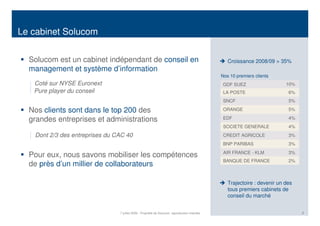 Le cabinet Solucom


  Solucom est un cabinet indépendant de conseil en                                                 Croissance 2008/09 > 35%
  management et système d’information
                                                                                                Nos 10 premiers clients
   Coté sur NYSE Euronext                                                                        GDF SUEZ                   10%
   Pure player du conseil                                                                        LA POSTE                    6%
                                                                                                 SNCF                        5%

  Nos clients sont dans le top 200 des                                                           ORANGE                      5%

  grandes entreprises et administrations                                                         EDF                         4%
                                                                                                 SOCIETE GENERALE            4%
   Dont 2/3 des entreprises du CAC 40                                                            CREDIT AGRICOLE             3%
                                                                                                 BNP PARIBAS                 3%
                                                                                                 AIR FRANCE - KLM            3%
  Pour eux, nous savons mobiliser les compétences
                                                                                                 BANQUE DE FRANCE            2%
  de près d’un millier de collaborateurs

                                                                                                   Trajectoire : devenir un des
                                                                                                   tous premiers cabinets de
                                                                                                   conseil du marché


                                7 juillet 2009 - Propriété de Solucom, reproduction interdite                                     2
 