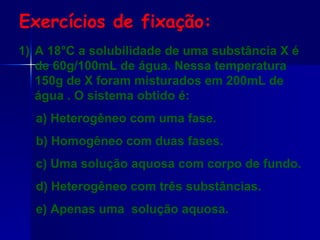 Exercícios de fixação: A 18°C a solubilidade de uma substância X é de 60g/100mL de água. Nessa temperatura 150g de X foram misturados em 200mL de água . O sistema obtido é: a) Heterogêneo com uma fase. b) Homogêneo com duas fases. c) Uma solução aquosa com corpo de fundo. d) Heterogêneo com três substâncias. e) Apenas uma  solução aquosa. 