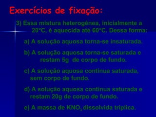 3) Essa mistura heterogênea, inicialmente a 20°C, é aquecida até 60°C. Dessa forma: a) A solução aquosa torna-se insaturada. b) A solução aquosa torna-se saturada e  restam 5g  de corpo de fundo. c) A solução aquosa continua saturada, sem corpo de fundo. d) A solução aquosa continua saturada e restam 20g de corpo de fundo. e) A massa de KNO 3  dissolvida triplica. Exercícios de fixação: 