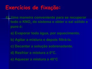 4)  Uma maneira conveniente para se recuperar todo o KNO 3  do sistema e obter o sal sólido e puro é: a) Evaporar toda água, por aquecimento. b) Agitar a mistura e depois filtrá-la. c) Decantar a solução sobrenadante. d) Resfriar a mistura a 0°C. e) Aquecer a mistura a 40°C Exercícios de fixação: 