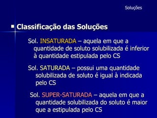 Classificação das Soluções   Sol.  INSATURADA  – aquela em que a quantidade de soluto solubilizada é inferior à quantidade estipulada pelo CS   Sol.  SATURADA   – possui uma quantidade solubilizada de soluto é igual à indicada  pelo CS   Sol.  SUPER-SATURADA  – aquela em que a quantidade solubilizada do soluto é maior  que a estipulada pelo CS Soluções 
