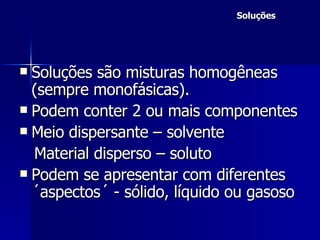 Soluções Soluções são misturas homogêneas (sempre monofásicas). Podem conter 2 ou mais componentes Meio dispersante – solvente Material disperso – soluto Podem se apresentar com diferentes ´aspectos´ - sólido, líquido ou gasoso 