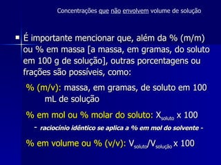 É importante mencionar que, além da % (m/m) ou % em massa [a massa, em gramas, do soluto em 100 g de solução], outras porcentagens ou frações são possíveis, como: % (m/v):  massa, em gramas, de soluto em 100 mL de solução % em mol ou % molar do soluto:  X soluto  x 100 -  raciocínio idêntico se aplica a % em mol do solvente - % em volume ou % (v/v):  V soluto /V solução  x 100  Concentrações  que   não   envolvem  volume de solução 