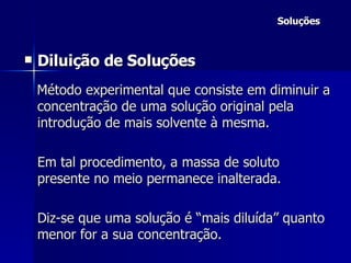 Soluções Diluição de Soluções Método experimental que consiste em diminuir a concentração de uma solução original pela introdução de mais solvente à mesma.  Em tal procedimento, a massa de soluto presente no meio permanece inalterada. Diz-se que uma solução é “mais diluída” quanto menor for a sua concentração. 