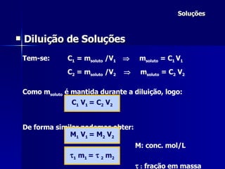 Soluções Diluição de Soluções Tem-se: C 1  = m soluto  /V 1     m soluto  = C 1  V 1 C 2  = m soluto  /V 2      m soluto  = C 2  V 2 Como m soluto  é mantida durante a diluição, logo:   De forma similar podemos obter:   M: conc. mol/L    :  fração em massa C 1  V 1  = C 2  V 2 M 1  V 1  = M 2  V 2  1  m 1  =     2  m 2 