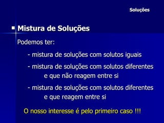 Soluções Mistura de Soluções Podemos ter: - mistura de soluções com solutos iguais - mistura de soluções com solutos diferentes e que não reagem entre si - mistura de soluções com solutos diferentes e que reagem entre si  O nosso interesse é pelo primeiro caso !!! 