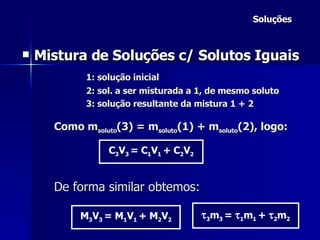 Soluções Mistura de Soluções c/ Solutos Iguais 1: solução inicial 2: sol. a ser misturada a 1, de mesmo soluto 3: solução resultante da mistura 1 + 2 Como m soluto (3) = m soluto (1) + m soluto (2), logo: De forma similar obtemos: C 3 V 3  = C 1 V 1  + C 2 V 2 M 3 V 3  = M 1 V 1  + M 2 V 2  3 m 3  =   1 m 1  +   2 m 2 