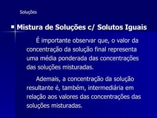 Soluções Mistura de Soluções c/ Solutos Iguais   É importante observar que, o valor da   concentração da solução final representa uma média ponderada das concentrações das soluções misturadas.   Ademais, a concentração da solução resultante é, também, intermediária em relação aos valores das concentrações das soluções misturadas. 