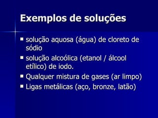 Exemplos de soluções solução aquosa (água) de cloreto de sódio solução alcoólica (etanol / álcool etílico) de iodo. Qualquer mistura de gases (ar limpo) Ligas metálicas (aço, bronze, latão) 