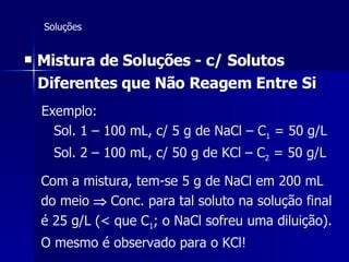 Soluções Mistura de Soluções - c/ Solutos Diferentes que Não Reagem Entre Si   Exemplo: Sol. 1 – 100 mL, c/ 5 g de NaCl – C 1  = 50 g/L Sol. 2 – 100 mL, c/ 50 g de KCl – C 2  = 50 g/L Com a mistura, tem-se 5 g de NaCl em 200 mL do meio    Conc. para tal soluto na solução final é 25 g/L (< que C 1 ; o NaCl sofreu uma diluição). O mesmo é observado para o KCl! 