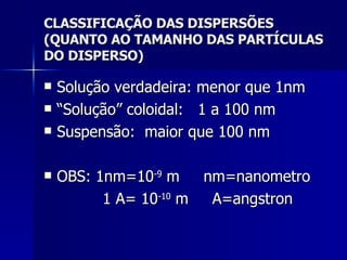 CLASSIFICAÇÃO DAS DISPERSÕES (QUANTO AO TAMANHO DAS PARTÍCULAS DO DISPERSO) Solução verdadeira: menor que 1nm “ Solução” coloidal:  1 a 100 nm Suspensão:  maior que 100 nm OBS: 1nm=10 -9  m  nm=nanometro   1 A= 10 -10  m  A=angstron 