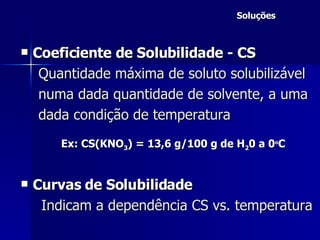 Soluções Coeficiente de Solubilidade - CS  Quantidade máxima de soluto solubilizável numa dada quantidade de solvente, a uma dada condição de temperatura Ex: CS(KNO 3 ) = 13,6 g/100 g de H 2 0 a 0 o C Curvas de Solubilidade Indicam a dependência CS vs. temperatura   