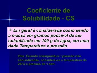 Coeficiente de Solubilidade - CS Em geral é considerada como sendo a massa em gramas possível de ser solubilizada em 100 g de água, em uma dada Temperatura e pressão. Obs. Quando a temperatura / pressão não são indicadas, considera-se a temperatura de 25°C e pressão de 1 atm. 