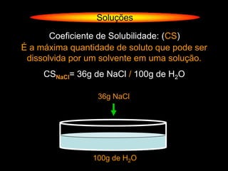 Soluções

       Coeficiente de Solubilidade: (CS)
É a máxima quantidade de soluto que pode ser
 dissolvida por um solvente em uma solução.
     CSNaCl= 36g de NaCl / 100g de H2O

                  36g NaCl




                100g de H2O
 