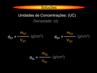 Soluções

        Unidades de Concentrações: (UC)
                 Densidade: (d)


         mST                           mSV
dST =          (g/cm3)        dSV =          (g/cm3)
        VST                            VSV


                       mSL
               dSL =         (g/cm3)
                       VSL
 